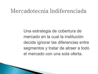 Una estrategia de cobertura de
mercado en la cual la institución
decide ignorar las diferencias entre
segmentos y tratar de atraer a todo
el mercado con una sola oferta.
 