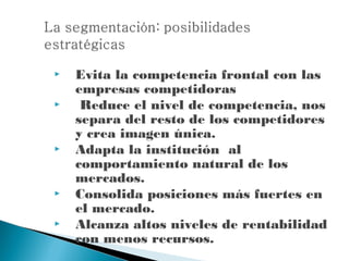    Evita la competencia frontal con las
    empresas competidoras
    Reduce el nivel de competencia, nos
    separa del resto de los competidores
    y crea imagen única.
   Adapta la institución al
    comportamiento natural de los
    mercados.
   Consolida posiciones más fuertes en
    el mercado.
   Alcanza altos niveles de rentabilidad
    con menos recursos.
 