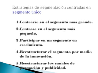 1.Centrarse en el segmento más grande.
2.Centrase en el segmento más
  pequeño.
3.Participar en un segmento en
  crecimiento.
4.Reestructurar el segmento por medio
  de la innovación.
5.Reestructurar los canales de
  promoción y publicidad.
 