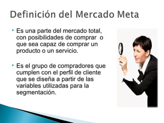    Es una parte del mercado total,
    con posibilidades de comprar o
    que sea capaz de comprar un
    producto o un servicio.

   Es el grupo de compradores que
    cumplen con el perfil de cliente
    que se diseña a partir de las
    variables utilizadas para la
    segmentación.
 