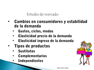 •       Cambios en consumidores y estabilidad
        de la demanda
    •    Gustos, ciclos, modas
    •    Elasticidad precio de la demanda
    •    Elasticidad ingreso de la demanda
•       Tipos de productos
    •    Sustitutos
    •    Complementarios
    •    Independientes
                                Héctor Sanín Ángel
 