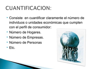  Consiste en cuantificar claramente el número de
  individuos o unidades económicas que cumplen
  con el perfil de consumidor:
 Número de Hogares.

 Número de Empresas.

 Número de Personas

 Etc.
 