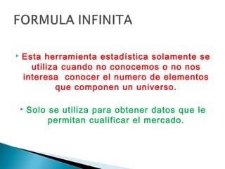    Esta herramienta estadística solamente se
      utiliza cuando no conocemos o no nos
    interesa conocer el numero de elementos
             que componen un universo.

       Solo se utiliza para obtener datos que le
             permitan cualificar el mercado.
 