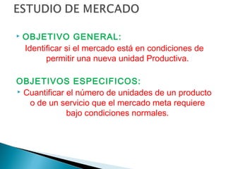    OBJETIVO GENERAL:
    Identificar si el mercado está en condiciones de
          permitir una nueva unidad Productiva.

OBJETIVOS ESPECIFICOS:
 Cuantificar el número de unidades de un producto

   o de un servicio que el mercado meta requiere
              bajo condiciones normales.
 