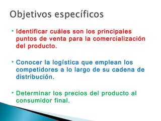    Identificar cuáles son los principales
    puntos de venta para la comercialización
    del producto.

   Conocer la logística que emplean los
    competidores a lo largo de su cadena de
    distribución.

   Determinar los precios del producto al
    consumidor final.
 