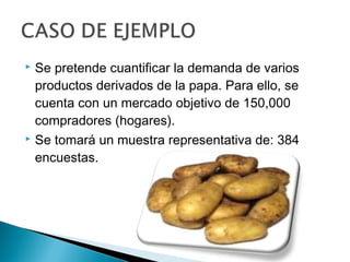  Se pretende cuantificar la demanda de varios
  productos derivados de la papa. Para ello, se
  cuenta con un mercado objetivo de 150,000
  compradores (hogares).
 Se tomará un muestra representativa de: 384

  encuestas.
 