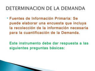   Fuentes de Información Primaria: Se
    puede elaborar una encuesta que incluya
    la recolección de la información necesaria
    para la cuantificación de la Demanda.

    Este instrumento debe dar respuesta a las
    siguientes preguntas básicas:
 