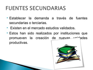  Establecer la demanda a través de fuentes
  secundarias o terciarias.
 Existen en el mercado estudios validados.

 Estos han sido realizados por instituciones que

  promueven la creación de nuevas unidades
  productivas.
 