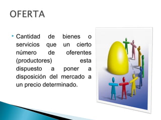    Cantidad de bienes o
    servicios que un cierto
    número      de    oferentes
    (productores)          esta
    dispuesto    a   poner    a
    disposición del mercado a
    un precio determinado.
 