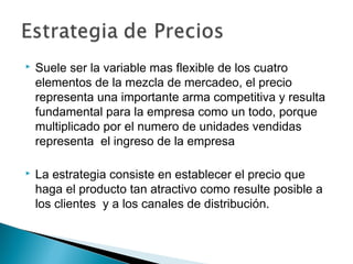    Suele ser la variable mas flexible de los cuatro
    elementos de la mezcla de mercadeo, el precio
    representa una importante arma competitiva y resulta
    fundamental para la empresa como un todo, porque
    multiplicado por el numero de unidades vendidas
    representa el ingreso de la empresa

   La estrategia consiste en establecer el precio que
    haga el producto tan atractivo como resulte posible a
    los clientes y a los canales de distribución.
 