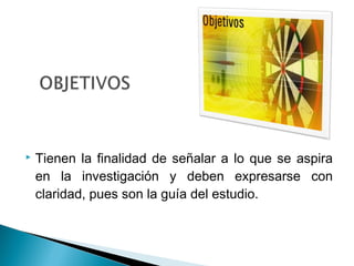    Tienen la finalidad de señalar a lo que se aspira
    en la investigación y deben expresarse con
    claridad, pues son la guía del estudio.
 