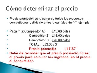    Precio promedio: es la suma de todos los productos
    competidores y dividirlo entre la cantidad de “n”, ejemplo:

   Papa frita:Competidor A:   L15.00 bolsa
                Competidor B: L18.00 bolsa
                Competidor C: L20.00 bolsa
                TOTAL L53.00 / 3
                Precio promedio       L17.67
   Debe de recordar que el precio promedio no es
    el precio para calcular los ingresos, es el precio
    al consumidor.
 