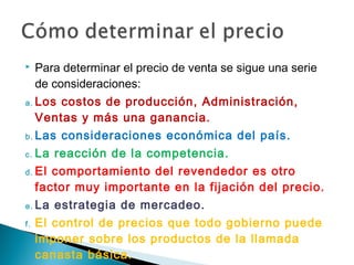     Para determinar el precio de venta se sigue una serie
     de consideraciones:
a. Los   costos de producción, Administración,
     Ventas y más una ganancia.
b. Las   consideraciones económica del país.
c. La reacción de la competencia.
d. El comportamiento del revendedor es otro

   factor muy importante en la fijación del precio.
e. La   estrategia de mercadeo.
f.   El control de precios que todo gobierno puede
     imponer sobre los productos de la llamada
     canasta básica.
 