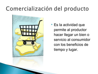    Es la actividad que
    permite al productor
    hacer llegar un bien o
    servicio al consumidor
    con los beneficios de
    tiempo y lugar.
 