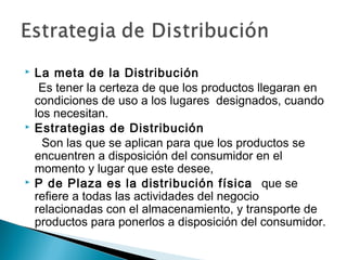    La meta de la Distribución
     Es tener la certeza de que los productos llegaran en
    condiciones de uso a los lugares designados, cuando
    los necesitan.
   Estrategias de Distribución
      Son las que se aplican para que los productos se
    encuentren a disposición del consumidor en el
    momento y lugar que este desee,
   P de Plaza es la distribución física que se
    refiere a todas las actividades del negocio
    relacionadas con el almacenamiento, y transporte de
    productos para ponerlos a disposición del consumidor.
 