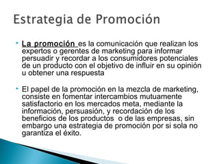    La promoción es la comunicación que realizan los
    expertos o gerentes de marketing para informar
    persuadir y recordar a los consumidores potenciales
    de un producto con el objetivo de influir en su opinión
    u obtener una respuesta
   El papel de la promoción en la mezcla de marketing,
    consiste en fomentar intercambios mutuamente
    satisfactorio en los mercados meta, mediante la
    información, persuasión, y recordación de los
    beneficios de los productos o de las empresas, sin
    embargo una estrategia de promoción por si sola no
    garantiza el éxito.
 