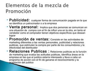    Publicidad:           cualquier forma de comunicación pagada en la que
    se identifica un patrocinador o a la empresa
   Venta personal:           Implica que dos personas se comunican en
    una situación de compra con el fin de influir una en la otra, en tanto el
    vendedor como el comprador tienen objetivos específicos que desean
    lograr
   Promoción de ventas: Consiste en las actividades de
    marketing diferentes a las ventas personales, publicidad y relaciones
    publicas, que estimulan la compra por parte de los consumidores y la
    efectividad del distribuidor
   Relaciones Publicas : Relaciones publicas es la función
    de marketing que evalúa las actitudes publicas, identifica áreas en la
    empresa en las que el publico estaría interesado y lleva a cabo un
    programa de acción con el fin de ganarse el reconocimiento y la
    aceptación del publico
 