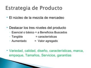    El núcleo de la mezcla de mercadeo

   Destacar los tres niveles del producto
    ◦ Esencial o básico = a Beneficios Buscados
    ◦ Tangible          = características
    ◦ Aumentado        = Valor agregado


   Variedad, calidad, diseño, características, marca,
    empaque, Tamaños, Servicios, garantías
 