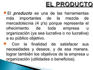 EL PRODUCTO
El producto es una de las herramientas
 más importantes de la mezcla de
 mercadotecnia (4 p's) porque representa el
 ofrecimiento    de     toda    empresa       u
 organización (ya sea lucrativa o no lucrativa)
 a su público objetivo.
 Con la finalidad de satisfacer sus
 necesidades y deseos, y de esa manera,
 lograr también los objetivos de la empresa u
 organización (utilidades o beneficios).
 