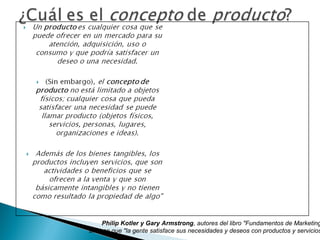 Philip Kotler y Gary Armstrong, autores del libro "Fundamentos de Marketing
afirman que "la gente satisface sus necesidades y deseos con productos y servicios
 