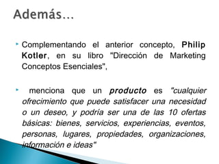    Complementando el anterior concepto, Philip
    Kotler, en su libro "Dirección de Marketing
    Conceptos Esenciales",

     menciona que un producto es "cualquier
    ofrecimiento que puede satisfacer una necesidad
    o un deseo, y podría ser una de las 10 ofertas
    básicas: bienes, servicios, experiencias, eventos,
    personas, lugares, propiedades, organizaciones,
    información e ideas"
 