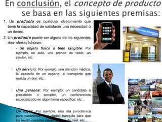 1. Un producto es cualquier ofrecimiento que
  tiene la capacidad de satisfacer una necesidad o
  un deseo.
2. Un producto puede ser alguna de las siguientes
   diez ofertas básicas:
       - Un    objeto físico o bien tangible : Por
        ejemplo, un auto, una prenda de vestir, un
        celular, etc.


       Un servicio : Por ejemplo, una atención médica,
        la asesoría de un experto, el transporte que
        realiza un taxi, etc...


       Una persona : Por ejemplo, un candidato a
        presidente o senador, un conferencista
        especializado en algún tema específico, etc...


       Un lugar : Por ejemplo, una isla paradisíaca
        para vacacionar, una ciudad tranquila para que
        los recién casados pasen su luna de miel, etc...
 
