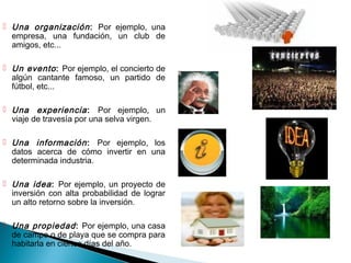  Una organización : Por ejemplo, una
  empresa, una fundación, un club de
  amigos, etc...

 Un evento : Por ejemplo, el concierto de
  algún cantante famoso, un partido de
  fútbol, etc...

 Una experiencia : Por ejemplo, un
  viaje de travesía por una selva virgen.

 Una información : Por ejemplo, los
  datos acerca de cómo invertir en una
  determinada industria.

 Una idea : Por ejemplo, un proyecto de
  inversión con alta probabilidad de lograr
  un alto retorno sobre la inversión.

 Una propiedad : Por ejemplo, una casa
  de campo o de playa que se compra para
  habitarla en ciertos días del año.
 