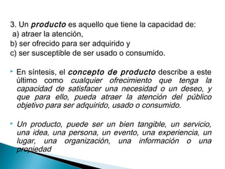 3. Un producto es aquello que tiene la capacidad de:
 a) atraer la atención,
b) ser ofrecido para ser adquirido y
c) ser susceptible de ser usado o consumido.

   En síntesis, el concepto de producto describe a este
    último como cualquier ofrecimiento que tenga la
    capacidad de satisfacer una necesidad o un deseo, y
    que para ello, pueda atraer la atención del público
    objetivo para ser adquirido, usado o consumido.

   Un producto, puede ser un bien tangible, un servicio,
    una idea, una persona, un evento, una experiencia, un
    lugar, una organización, una información o una
    propiedad
 