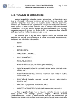 GÚIA DE APOYO AL EMPRENDEDOR                  Pág. 10 de 80
                 “CÓMO REALIZAR UN ESTUDIO DE MERCADO”




II.2.3.- VARIABLES DE SEGMENTACIÓN.

     Aunque las variables utilizadas pueden ser muchas, y si dispusiéramos de
toda la información del mundo podríamos afirmar sin rubor que cuantas más
variables tengamos, más cerca de nuestro cliente potencial estaremos,
tenemos que plantearnos que lo práctico es trabajar con unas pocas variables,
tres o cuatro a lo sumo. Vamos a llevar a cabo un trabajo que podamos asumir
con facilidad y que nos permita obtener conclusiones claras con un esfuerzo
que podamos asumir sin que nos desborde. No hay que profundizar más allá
de lo que nuestros medios nos permiten, por ahora.

     No obstante, por si alguien tiene especial interés en conocer más
variables de las que se pueden llegar a utilizar en estudios especializados,
indicamos una lista de las más usuales:

   -    SEXO.

   -    EDAD.

   -    ESTADO CIVIL.

   -    TAMAÑO DE LA FAMILIA.

   -    NIVEL ECONÓMICO.

   -    NIVEL ACADÉMICO.

   -    HABITAT URBANO (Rural, urbano, gran metrópoli).

   -    HABITAT CLIMATOLÓGICO (Zonas húmedas, secas, calurosas, frías,
        cálidas, etc.).

   -    HABITAT URBANISTICO (Vivienda unifamiliar, piso, centro de ciudad,
        urbanización, etc.).

   -    OCUPACION (parado, operario manual, técnico, administrativo,
        directivo, etc.).

   -    AFICIONES (deportivas, intelectuales, etc.).

   -    HABITOS DE COMPRA (Periodicidad, lugares de compra, etc.).

     La lista se puede alargar más si incluimos variables menos conocidas
como pueden ser ideología política, religión, actitudes diversas
(medioambientales, cívicas,...). Precisamente, ese tipo de informaciones ya
requieren de niveles más complejos de investigación, complican enormemente
 