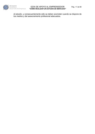 GÚIA DE APOYO AL EMPRENDEDOR                 Pág. 11 de 80
                “CÓMO REALIZAR UN ESTUDIO DE MERCADO”


el estudio, y consecuentemente sólo se deben acometer cuando se dispone de
los medios y del asesoramiento profesional adecuados.
 