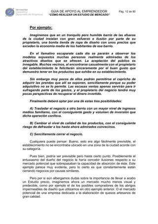 GÚIA DE APOYO AL EMPRENDEDOR                   Pág. 12 de 80
                 “CÓMO REALIZAR UN ESTUDIO DE MERCADO”



    Por ejemplo:

    Imaginemos que en un tranquilo pero humilde barrio de las afueras
de la ciudad instalan con gran esfuerzo e ilusión por parte de su
propietario, una bonita tienda de ropa de diseño con unos precios que
exceden la economía media de los habitantes de ese barrio.

     En el llamativo escaparate cada día se pararán a observar los
modelos expuestos muchas personas realmente admiradas de los
atractivos diseños que se ofrecen. La aceptación del público es
innegable. Muchos vecinos, al encontrarse casualmente con el propietario
del establecimiento le felicitarán sinceramente por el buen gusto que
demuestra tener en los productos que exhibe en su establecimiento.

     Sin embargo muy pocos de ellos podrán permitirse el capricho de
adquirir las prendas que allí se exponen, sencillamente porque su poder
adquisitivo no se lo permite. Las escasas ventas apenas servirán para ir
sufragando parte de los gastos, y el propietario del negocio tendrá muy
pocas perspectivas de recuperar el dinero invertido.

    Finalmente deberá optar por una de estas tres posibilidades:

    A) Trasladar el negocio a otro barrio con un mayor nivel de ingresos
medios familiares, con el consiguiente gasto y volumen de inversión que
dicha operación conlleva.

     B) Cambiar el nivel de calidad de los productos, con el consiguiente
riesgo de defraudar a los hasta ahora admirados convecinos.

    C) Sencillamente cerrar el negocio.

     Cualquiera puede pensar: Bueno, esto era algo fácilmente previsible, el
establecimiento no se encontraba ubicado en una zona de la ciudad acorde con
su categoría.

     Pues bien, podría ser previsible pero hasta cierto punto. Posiblemente el
entusiasmo del dueño del negocio le haría concebir ilusiones respecto a su
mercado potencial que sobrepasaban la capacidad de absorción de éste. Este
ejemplo parece muy evidente, pero lo cierto es que constantemente están
cerrando negocios por causas similares.

     Pero por si aún albergamos dudas sobre la importancia de llevar a acabo
un Estudio previo, imaginemos ahora un mercado mucho menos visual y
predecible, como por ejemplo el de los posibles compradores de los abrigos
impermeables de diseño que utilizamos en otro ejemplo anterior. O el mercado
potencial de una empresa dedicada a la elaboración de quesos artesanos de
gran calidad.
 