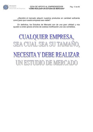 GÚIA DE APOYO AL EMPRENDEDOR                 Pág. 13 de 80
                 “CÓMO REALIZAR UN ESTUDIO DE MERCADO”




    ¿Decidirá el mercado adquirir nuestros productos en cantidad suficiente
como para que nuestra empresa sea viable?

    En definitiva, los Estudios de Mercado son de una gran utilidad y nos
ayudan a evitar graves errores de costosa rectificación una vez cometidos.
 