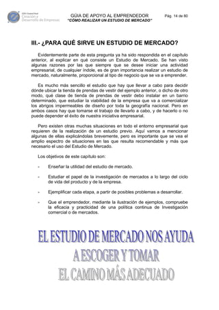 GÚIA DE APOYO AL EMPRENDEDOR                     Pág. 14 de 80
                  “CÓMO REALIZAR UN ESTUDIO DE MERCADO”




III.- ¿PARA QUÉ SIRVE UN ESTUDIO DE MERCADO?
   Evidentemente parte de esta pregunta ya ha sido respondida en el capítulo
anterior, al explicar en qué consiste un Estudio de Mercado. Se han visto
algunas razones por las que siempre que se desee iniciar una actividad
empresarial, de cualquier índole, es de gran importancia realizar un estudio de
mercado, naturalmente, proporcional al tipo de negocio que se va a emprender.

   Es mucho más sencillo el estudio que hay que llevar a cabo para decidir
dónde ubicar la tienda de prendas de vestir del ejemplo anterior, o dicho de otro
modo, qué clase de tienda de prendas de vestir debo instalar en un barrio
determinado, que estudiar la viabilidad de la empresa que va a comercializar
los abrigos impermeables de diseño por toda la geografía nacional. Pero en
ambos casos hay que tomarse el trabajo de llevarlo a cabo, y de hacerlo o no
puede depender el éxito de nuestra iniciativa empresarial.

   Pero existen otras muchas situaciones en todo el entorno empresarial que
requieren de la realización de un estudio previo. Aquí vamos a mencionar
algunas de ellas explicándolas brevemente, pero es importante que se vea el
amplio espectro de situaciones en las que resulta recomendable y más que
necesario el uso del Estudio de Mercado.

   Los objetivos de este capítulo son:

   -    Enseñar la utilidad del estudio de mercado.

   -    Estudiar el papel de la investigación de mercados a lo largo del ciclo
        de vida del producto y de la empresa.

   -    Ejemplificar cada etapa, a partir de posibles problemas a desarrollar.

   -    Que el emprendedor, mediante la ilustración de ejemplos, compruebe
        la eficacia y practicidad de una política continua de Investigación
        comercial o de mercados.
 