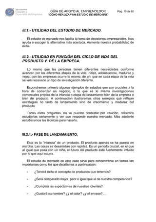 GÚIA DE APOYO AL EMPRENDEDOR                    Pág. 15 de 80
                  “CÓMO REALIZAR UN ESTUDIO DE MERCADO”




III.1.- UTILIDAD DEL ESTUDIO DE MERCADO.

    El estudio de mercado nos facilita la toma de decisiones empresariales. Nos
ayuda a escoger la alternativa más acertada. Aumenta nuestra probabilidad de
éxito.


III.2.- UTILIDAD EN FUNCIÓN DEL CICLO DE VIDA DEL
PRODUCTO Y DE LA EMPRESA.

   Lo mismo que las personas tienen diferentes necesidades conforme
avanzan por las diferentes etapas de la vida: niñez, adolescencia, madurez y
vejez, con las empresas ocurre lo mismo, de ahí que en cada etapa de la vida
se vea necesario un tipo de investigación diferente.

   Expondremos primero algunos ejemplos de estudios que son cruciales a la
hora de comenzar un negocio, o lo que es lo mismo investigaciones
comerciales propias de la infancia o etapa de lanzamiento bien de la empresa o
bien del producto. A continuación ilustraremos otros ejemplos qué reflejan
estrategias no tanto de lanzamiento sino de crecimiento y madurez del
producto.

   Todas estas preguntas, no se pueden contestar por intuición, debemos
estudiarlas seriamente y ver que responde nuestro mercado. Más adelante
estudiaremos las técnicas para hacerlo.



III.2.1.- FASE DE LANZAMAIENTO.

    Esta es la “infancia” de un producto. El producto apenas se ha puesto en
marcha. Las cosas se desarrollan con rapidez. Es un periodo crucial, en el que
al igual que pasa con un niño, el futuro del producto está fuertemente influido
por lo que aquí ocurra.

   El estudio de mercado en este caso sirve para concentrarse en temas tan
importantes como los que detallamos a continuación:

   -    ¿Tendrá éxito el concepto de productos que tenemos?

   -    ¿Será comparado mejor, peor o igual que el de nuestra competencia?

   -    ¿Cumplirá las expectativas de nuestros clientes?

   -    ¿Gustará su nombre? ¿y el color? ¿y el envase?,…
 