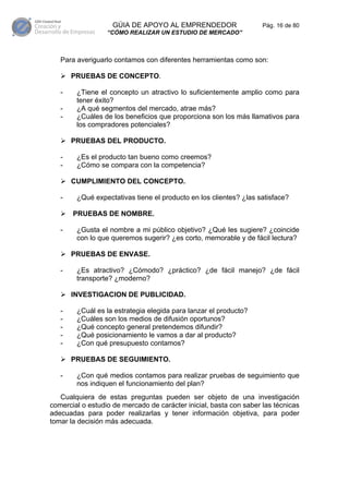 GÚIA DE APOYO AL EMPRENDEDOR                    Pág. 16 de 80
                  “CÓMO REALIZAR UN ESTUDIO DE MERCADO”



   Para averiguarlo contamos con diferentes herramientas como son:

       PRUEBAS DE CONCEPTO.

   -    ¿Tiene el concepto un atractivo lo suficientemente amplio como para
        tener éxito?
   -    ¿A qué segmentos del mercado, atrae más?
   -    ¿Cuáles de los beneficios que proporciona son los más llamativos para
        los compradores potenciales?

       PRUEBAS DEL PRODUCTO.

   -    ¿Es el producto tan bueno como creemos?
   -    ¿Cómo se compara con la competencia?

       CUMPLIMIENTO DEL CONCEPTO.

   -    ¿Qué expectativas tiene el producto en los clientes? ¿las satisface?

       PRUEBAS DE NOMBRE.

   -    ¿Gusta el nombre a mi público objetivo? ¿Qué les sugiere? ¿coincide
        con lo que queremos sugerir? ¿es corto, memorable y de fácil lectura?

       PRUEBAS DE ENVASE.

   -    ¿Es atractivo? ¿Cómodo? ¿práctico? ¿de fácil manejo? ¿de fácil
        transporte? ¿moderno?

       INVESTIGACION DE PUBLICIDAD.

   -    ¿Cuál es la estrategia elegida para lanzar el producto?
   -    ¿Cuáles son los medios de difusión oportunos?
   -    ¿Qué concepto general pretendemos difundir?
   -    ¿Qué posicionamiento le vamos a dar al producto?
   -    ¿Con qué presupuesto contamos?

       PRUEBAS DE SEGUIMIENTO.

   -    ¿Con qué medios contamos para realizar pruebas de seguimiento que
        nos indiquen el funcionamiento del plan?
   Cualquiera de estas preguntas pueden ser objeto de una investigación
comercial o estudio de mercado de carácter inicial, basta con saber las técnicas
adecuadas para poder realizarlas y tener información objetiva, para poder
tomar la decisión más adecuada.
 