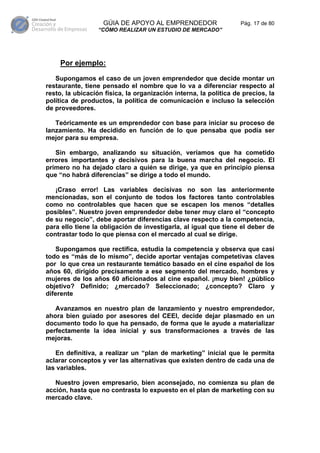 GÚIA DE APOYO AL EMPRENDEDOR                    Pág. 17 de 80
                  “CÓMO REALIZAR UN ESTUDIO DE MERCADO”




     Por ejemplo:

   Supongamos el caso de un joven emprendedor que decide montar un
restaurante, tiene pensado el nombre que lo va a diferenciar respecto al
resto, la ubicación física, la organización interna, la política de precios, la
política de productos, la política de comunicación e incluso la selección
de proveedores.

   Teóricamente es un emprendedor con base para iniciar su proceso de
lanzamiento. Ha decidido en función de lo que pensaba que podía ser
mejor para su empresa.

   Sin embargo, analizando su situación, veríamos que ha cometido
errores importantes y decisivos para la buena marcha del negocio. El
primero no ha dejado claro a quién se dirige, ya que en principio piensa
que “no habrá diferencias” se dirige a todo el mundo.

   ¡Craso error! Las variables decisivas no son las anteriormente
mencionadas, son el conjunto de todos los factores tanto controlables
como no controlables que hacen que se escapen los menos “detalles
posibles”. Nuestro joven emprendedor debe tener muy claro el “concepto
de su negocio”, debe aportar diferencias clave respecto a la competencia,
para ello tiene la obligación de investigarla, al igual que tiene el deber de
contrastar todo lo que piensa con el mercado al cual se dirige.

   Supongamos que rectifica, estudia la competencia y observa que casi
todo es “más de lo mismo”, decide aportar ventajas competetivas claves
por lo que crea un restaurante temático basado en el cine español de los
años 60, dirigido precisamente a ese segmento del mercado, hombres y
mujeres de los años 60 aficionados al cine español. ¡muy bien! ¿público
objetivo? Definido; ¿mercado? Seleccionado; ¿concepto? Claro y
diferente

   Avanzamos en nuestro plan de lanzamiento y nuestro emprendedor,
ahora bien guiado por asesores del CEEI, decide dejar plasmado en un
documento todo lo que ha pensado, de forma que le ayude a materializar
perfectamente la idea inicial y sus transformaciones a través de las
mejoras.

   En definitiva, a realizar un “plan de marketing” inicial que le permita
aclarar conceptos y ver las alternativas que existen dentro de cada una de
las variables.

   Nuestro joven empresario, bien aconsejado, no comienza su plan de
acción, hasta que no contrasta lo expuesto en el plan de marketing con su
mercado clave.
 