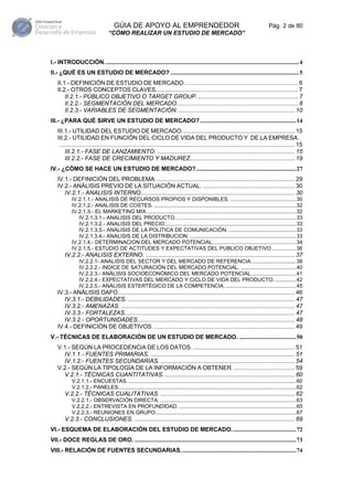 GÚIA DE APOYO AL EMPRENDEDOR                                                                 Pág. 2 de 80
                                  “CÓMO REALIZAR UN ESTUDIO DE MERCADO”



I.- INTRODUCCIÓN. .................................................................................................................................4
II.- ¿QUÉ ES UN ESTUDIO DE MERCADO? ......................................................................................5
    II.1.- DEFINICIÓN DE ESTUDIO DE MERCADO. .................................................................... 6
    II.2.- OTROS CONCEPTOS CLAVES....................................................................................... 7
        II.2.1.- PÚBLICO OBJETIVO O TARGET GROUP. ............................................................. 7
        II.2.2.- SEGMENTACIÓN DEL MERCADO.......................................................................... 8
        II.2.3.- VARIABLES DE SEGMENTACIÓN. ....................................................................... 10
III.- ¿PARA QUÉ SIRVE UN ESTUDIO DE MERCADO? ................................................................14
    III.1.- UTILIDAD DEL ESTUDIO DE MERCADO..................................................................... 15
    III.2.- UTILIDAD EN FUNCIÓN DEL CICLO DE VIDA DEL PRODUCTO Y DE LA EMPRESA.
     ................................................................................................................................................ 15
         III.2.1.- FASE DE LANZAMIENTO. .................................................................................... 15
         III.2.2.- FASE DE CRECIMIENTO Y MADUREZ................................................................ 19
IV.- ¿CÓMO SE HACE UN ESTUDIO DE MERCADO?...................................................................27
    IV.1.- DEFINICIÓN DEL PROBLEMA. .................................................................................... 29
    IV.2.- ANÁLISIS PREVIO DE LA SITUACIÓN ACTUAL. ........................................................ 30
       IV.2.1.- ANALISIS INTERNO.............................................................................................. 30
            IV.2.1.1.- ANALISIS DE RECURSOS PROPIOS Y DISPONIBLES. ............................................30
            IV.2.1.2.- ANALISIS DE COSTES. ...............................................................................................32
            IV.2.1.3.- EL MARKETING MIX. ...................................................................................................32
               IV.2.1.3.1.- ANALISIS DEL PRODUCTO.................................................................................33
               IV.2.1.3.2.- ANALISIS DEL PRECIO........................................................................................33
               IV.2.1.3.3.- ANALISIS DE LA POLITICA DE COMUNICACIÓN. .............................................33
               IV.2.1.3.4.- ANALISIS DE LA DISTRIBUCION. .......................................................................33
            IV.2.1.4.- DETERMINACION DEL MERCADO POTENCIAL........................................................34
            IV.2.1.5.- ESTUDIO DE ACTITUDES Y EXPECTATIVAS DEL PUBLICO OBJETIVO ................36
        IV.2.2.- ANALISIS EXTERNO. ........................................................................................... 37
                IV.2.2.1- ANALISIS DEL SECTOR Y DEL MERCADO DE REFERENCIA..............................38
                IV.2.2.2.- INDICE DE SATURACIÓN DEL MERCADO POTENCIAL. .....................................40
                IV.2.2.3.- ANÁLISIS SOCIOECONÓMICO DEL MERCADO POTENCIAL..............................41
                IV.2.2.4.- EXPECTATIVAS DEL MERCADO Y CICLO DE VIDA DEL PRODUCTO. ..............42
                IV.2.2.5.- ANÁLISIS ESTERTÉGICO DE LA COMPETENCIA. ...............................................45
    IV.3.- ANÁLISIS DAFO............................................................................................................ 46
       IV.3.1.- DEBILIDADES. ...................................................................................................... 47
       IV.3.2.- AMENAZAS. .......................................................................................................... 47
       IV.3.3.- FORTALEZAS........................................................................................................ 47
       IV.3.2.- OPORTUNIDADES................................................................................................ 48
    IV.4.- DEFINICIÓN DE OBJETIVOS. ...................................................................................... 49
V.- TÉCNICAS DE ELABORACIÓN DE UN ESTUDIO DE MERCADO. ......................................50
    V.1.- SEGÚN LA PROCEDENCIA DE LOS DATOS. .............................................................. 51
      IV.1.1.- FUENTES PRIMARIAS. ........................................................................................ 51
      IV.1.2.- FUENTES SECUNDARIAS. .................................................................................. 54
    V.2.- SEGÚN LA TIPOLOGÍA DE LA INFORMACIÓN A OBTENER. ..................................... 59
      V.2.1.- TÉCNICAS CUANTITATIVAS. ............................................................................... 60
            V.2.1.1.- ENCUESTAS. ................................................................................................................60
            V.2.1.2.- PANELES.......................................................................................................................62
        V.2.2.- TÉCNICAS CUALITATIVAS. .................................................................................. 62
            V.2.2.1.- OBSERVACIÓN DIRECTA. ...........................................................................................63
            V.2.2.2.- ENTREVISTA EN PROFUNDIDAD. ..............................................................................65
            V.2.2.3.- REUNIONES EN GRUPO..............................................................................................67
        V.2.3.- CONCLUSIONES. .................................................................................................. 69
VI.- ESQUEMA DE ELABORACIÓN DEL ESTUDIO DE MERCADO. ..........................................72
VII.- DOCE REGLAS DE ORO. ............................................................................................................73
VIII.- RELACIÓN DE FUENTES SECUNDARIAS.............................................................................74
 