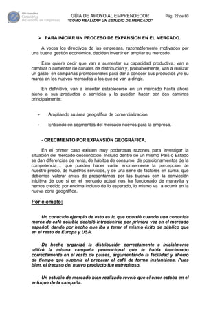 GÚIA DE APOYO AL EMPRENDEDOR                  Pág. 22 de 80
                  “CÓMO REALIZAR UN ESTUDIO DE MERCADO”



        PARA INICIAR UN PROCESO DE EXPANSION EN EL MERCADO.

     A veces los directivos de las empresas, razonablemente motivados por
una buena gestión económica, deciden invertir en ampliar su mercado.

     Esto quiere decir que van a aumentar su capacidad productiva, van a
cambiar o aumentar de canales de distribución y, probablemente, van a realizar
un gasto en campañas promocionales para dar a conocer sus productos y/o su
marca en los nuevos mercados a los que se van a dirigir.

     En definitiva, van a intentar establecerse en un mercado hasta ahora
ajeno a sus productos o servicios y lo pueden hacer por dos caminos
principalmente:


   -     Ampliando su área geográfica de comercialización.

   -     Entrando en segmentos del mercado nuevos para la empresa.


       - CRECIMIENTO POR EXPANSIÓN GEOGRÁFICA.

       En el primer caso existen muy poderosas razones para investigar la
situación del mercado desconocido. Incluso dentro de un mismo País o Estado
se dan diferencias de renta, de hábitos de consumo, de posicionamientos de la
competencia,... que pueden hacer variar enormemente la percepción de
nuestro precio, de nuestros servicios, y de una serie de factores en suma, que
debemos valorar antes de presentarnos por las buenas con la convicción
intuitiva de que si en el mercado actual nos ha funcionado de maravilla y
hemos crecido por encima incluso de lo esperado, lo mismo va a ocurrir en la
nueva zona geográfica.

Por ejemplo:

     Un conocido ejemplo de esto es lo que ocurrió cuando una conocida
marca de café soluble decidió introducirse por primera vez en el mercado
español, dando por hecho que iba a tener el mismo éxito de público que
en el resto de Europa y USA.

      De hecho organizó la distribución correctamente e inicialmente
utilizó la misma campaña promocional que le había funcionado
correctamente en el resto de países, argumentando la facilidad y ahorro
de tiempo que suponía el preparar el café de forma instantánea. Pues
bien, el fracaso del nuevo producto fue estrepitoso.

    Un estudio de mercado bien realizado reveló que el error estaba en el
enfoque de la campaña.
 