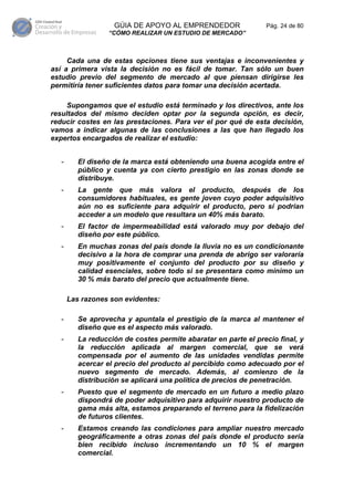 GÚIA DE APOYO AL EMPRENDEDOR                 Pág. 24 de 80
                   “CÓMO REALIZAR UN ESTUDIO DE MERCADO”



     Cada una de estas opciones tiene sus ventajas e inconvenientes y
así a primera vista la decisión no es fácil de tomar. Tan sólo un buen
estudio previo del segmento de mercado al que piensan dirigirse les
permitiría tener suficientes datos para tomar una decisión acertada.

    Supongamos que el estudio está terminado y los directivos, ante los
resultados del mismo deciden optar por la segunda opción, es decir,
reducir costes en las prestaciones. Para ver el por qué de esta decisión,
vamos a indicar algunas de las conclusiones a las que han llegado los
expertos encargados de realizar el estudio:


   -      El diseño de la marca está obteniendo una buena acogida entre el
          público y cuenta ya con cierto prestigio en las zonas donde se
          distribuye.
   -      La gente que más valora el producto, después de los
          consumidores habituales, es gente joven cuyo poder adquisitivo
          aún no es suficiente para adquirir el producto, pero sí podrían
          acceder a un modelo que resultara un 40% más barato.
   -      El factor de impermeabilidad está valorado muy por debajo del
          diseño por este público.
   -      En muchas zonas del país donde la lluvia no es un condicionante
          decisivo a la hora de comprar una prenda de abrigo ser valoraría
          muy positivamente el conjunto del producto por su diseño y
          calidad esenciales, sobre todo si se presentara como mínimo un
          30 % más barato del precio que actualmente tiene.

       Las razones son evidentes:

   -      Se aprovecha y apuntala el prestigio de la marca al mantener el
          diseño que es el aspecto más valorado.
   -      La reducción de costes permite abaratar en parte el precio final, y
          la reducción aplicada al margen comercial, que se verá
          compensada por el aumento de las unidades vendidas permite
          acercar el precio del producto al percibido como adecuado por el
          nuevo segmento de mercado. Además, al comienzo de la
          distribución se aplicará una política de precios de penetración.
   -      Puesto que el segmento de mercado en un futuro a medio plazo
          dispondrá de poder adquisitivo para adquirir nuestro producto de
          gama más alta, estamos preparando el terreno para la fidelización
          de futuros clientes.
   -      Estamos creando las condiciones para ampliar nuestro mercado
          geográficamente a otras zonas del país donde el producto sería
          bien recibido incluso incrementando un 10 % el margen
          comercial.
 