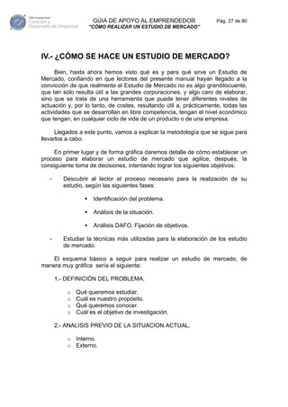 GÚIA DE APOYO AL EMPRENDEDOR                    Pág. 27 de 80
                   “CÓMO REALIZAR UN ESTUDIO DE MERCADO”




IV.- ¿CÓMO SE HACE UN ESTUDIO DE MERCADO?
      Bien, hasta ahora hemos visto qué es y para qué sirve un Estudio de
Mercado, confiando en que lectores del presente manual hayan llegado a la
convicción de que realmente el Estudio de Mercado no es algo grandilocuente,
que tan sólo resulta útil a las grandes corporaciones, y algo caro de elaborar,
sino que se trata de una herramienta que puede tener diferentes niveles de
actuación y, por lo tanto, de costes, resultando útil a, prácticamente, todas las
actividades que se desarrollan en libre competencia, tengan el nivel económico
que tengan, en cualquier ciclo de vida de un producto o de una empresa.

      Llegados a este punto, vamos a explicar la metodología que se sigue para
llevarlos a cabo.

     En primer lugar y de forma gráfica daremos detalle de cómo establecer un
proceso para elaborar un estudio de mercado que agilice, después, la
consiguiente toma de decisiones, intentando lograr los siguientes objetivos:

   -     Descubrir al lector el proceso necesario para la realización de su
         estudio, según las siguientes fases:

                     Identificación del problema.

                     Análisis de la situación.

                     Análisis DAFO. Fijación de objetivos.

   -     Estudiar la técnicas más utilizadas para la elaboración de los estudio
         de mercado.

    El esquema básico a seguir para realizar un estudio de mercado, de
manera muy gráfica sería el siguiente:

       1.- DEFINICIÓN DEL PROBLEMA.

           o   Qué queremos estudiar.
           o   Cuál es nuestro propósito.
           o   Qué queremos conocer.
           o   Cuál es el objetivo de investigación.

       2.- ANALISIS PREVIO DE LA SITUACION ACTUAL.

           o Interno.
           o Externo.
 