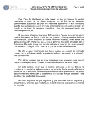 GÚIA DE APOYO AL EMPRENDEDOR                     Pág. 31 de 80
                  “CÓMO REALIZAR UN ESTUDIO DE MERCADO”




      Este Plan de Viabilidad se debe basar en las previsiones de ventas
realizadas a partir de los datos arrojados por el Estudio de Mercado,
complemento sustancial del plan de viabilidad económica y más necesario
cuanto más arriesgado sea el proyecto empresarial que deseamos iniciar, en
cuanto a cantidad de recursos invertidos, nivel de desconocimiento del
mercado potencial, etc.

      Si bien junto al asesor financiero definiremos el Plan de Inversiones, cómo
realizar los gastos de forma prudente y progresiva, cómo se pueden distribuir
los beneficios, cómo recuperar el capital invertido invertido, cómo tener una
saneada situación financiera, etc…, será a partir de los datos arrojados por el
Estudio de Mercado, el que nos permita calcular el volumen de ventas previsto
que vamos a conseguir, cifra clave de la que dependen todas las otras.

      De ahí la gran importancia que tiene realizar un estudio de mercado
previo, con el suficiente detalle y grado de realismo, en cuanto a la situación
real del mercado.

    Por último, señalar que es muy importante que tengamos una idea lo
mejor formada posible de cómo es el mercado al que nos vamos a dirigir.

      En este sentido, decir que el instinto comercial o en su defecto la
conciencia comercial de todo empresario es un factor fundamental en la buena
evolución de la empresa. El buen enfoque comercial se puede intuir, se puede
adquirir mediante formación y experiencia o se puede incluso contratar. Pero
sin él no hay posibilidad de negocio.

     Por ello, hagamos lo que hagamos y por muy bien que lo hagamos y
presentemos, tenemos que venderlo, de lo contrario será cualquier cosa menos
un negocio.
 