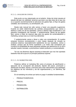 GÚIA DE APOYO AL EMPRENDEDOR                   Pág. 32 de 80
                    “CÓMO REALIZAR UN ESTUDIO DE MERCADO”




IV.2.1.2.- ANALISIS DE COSTES.

     Este punto va muy relacionado con el anterior. Antes de iniciar siquiera el
estudio del plan de viabilidad, tenemos que tener una idea clara de lo que nos
va a suponer económicamente la estructura de gastos fijos, el flujo de gastos
variables, las inversiones y su amortización, etc.

      Desde este manual tan sólo vamos a hacer una pequeña sugerencia:
Cuando se están determinando las partidas presupuestarias que vamos a
dedicar a cada uno de los apartados, vamos a dedicar algo inicialmente a una
pequeña investigación del mercado. Y posteriormente, dentro de los gastos
fijos, vamos a tratar de reservar algo para los gastos de comercialización y
marketing, aunque sea a un nivel muy elemental.

     Y posteriormente vamos a llevar a cabo una comprobación: Si nuestra
empresa funciona correctamente y unos meses después de iniciada su
andadura estamos razonablemente satisfechos de sus resultados, vamos a
analizar, aunque sea de forma superficial y en modo más conceptual que
numérico la rentabilidad de esas pequeñas partidas que dedicamos en su día a
estudiar nuestro mercado, a promocionar nuestro producto y a comercializarlo.

     Tal vez nos llevemos alguna sorpresa al descubrir que nos han aportado
bastante más de lo que en un principio podíamos suponer.



IV.2.1.3.- EL MARKETING MIX.

      Podemos definer el marketing Mix como el proceso de planificación y
ejecución de la concepción del producto, fijación del precio, promoción y
distribución de ideas, bienes y servicios para crear intercambios que satisfagan
los objetivos de los individuos y de las organizaciones y, en definitiva, del
mercado.

       En el marketing mix entran por tanto en juego 4 variables fundamentales:

   -      PRODUCTO/SERVICIO.

   -      PRECIO.

   -      PROMOCIÓN.

   -      DISTRIBUCIÓN.
 