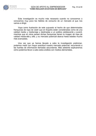 GÚIA DE APOYO AL EMPRENDEDOR                 Pág. 35 de 80
                 “CÓMO REALIZAR UN ESTUDIO DE MERCADO”




    Esta investigación es mucho más necesaria cuando no conocemos o
conocemos muy poco los hábitos de consumo de un mercado al que nos
vamos a dirigir.

     Vaya como ilustración de este supuesto el hecho de que determinadas
franquicias de ropa de vestir que en España están consideradas como de una
calidad media y media-baja y destinadas a un público adolescente y juvenil,
mientras que en otros países dichas franquicias tienen la imagen de ropa de
calidad media-alta y alta, y su mercado potencial abarca hasta edades mucho
más avanzadas.

      Una vez que ya hemos llevado a cabo la investigación preliminar,
podemos medir con mayor exactitud nuestro mercado potencial, recurriendo a
las fuentes de información llamadas secundarias. Más adelante explicaremos
cómo podemos llevar a cabo estos análisis con medios elementales.
 