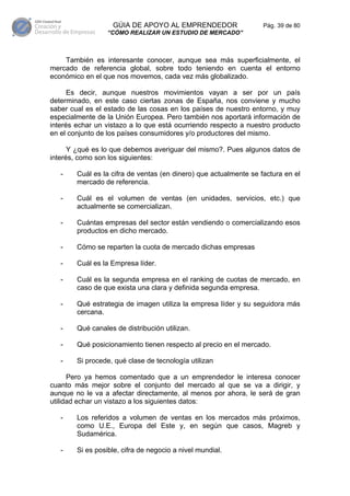GÚIA DE APOYO AL EMPRENDEDOR                    Pág. 39 de 80
                  “CÓMO REALIZAR UN ESTUDIO DE MERCADO”



    También es interesante conocer, aunque sea más superficialmente, el
mercado de referencia global, sobre todo teniendo en cuenta el entorno
económico en el que nos movemos, cada vez más globalizado.

      Es decir, aunque nuestros movimientos vayan a ser por un país
determinado, en este caso ciertas zonas de España, nos conviene y mucho
saber cual es el estado de las cosas en los países de nuestro entorno, y muy
especialmente de la Unión Europea. Pero también nos aportará información de
interés echar un vistazo a lo que está ocurriendo respecto a nuestro producto
en el conjunto de los países consumidores y/o productores del mismo.

      Y ¿qué es lo que debemos averiguar del mismo?. Pues algunos datos de
interés, como son los siguientes:

   -    Cuál es la cifra de ventas (en dinero) que actualmente se factura en el
        mercado de referencia.

   -    Cuál es el volumen de ventas (en unidades, servicios, etc.) que
        actualmente se comercializan.

   -    Cuántas empresas del sector están vendiendo o comercializando esos
        productos en dicho mercado.

   -    Cómo se reparten la cuota de mercado dichas empresas

   -    Cuál es la Empresa líder.

   -    Cuál es la segunda empresa en el ranking de cuotas de mercado, en
        caso de que exista una clara y definida segunda empresa.

   -    Qué estrategia de imagen utiliza la empresa líder y su seguidora más
        cercana.

   -    Qué canales de distribución utilizan.

   -    Qué posicionamiento tienen respecto al precio en el mercado.

   -    Si procede, qué clase de tecnología utilizan

      Pero ya hemos comentado que a un emprendedor le interesa conocer
cuanto más mejor sobre el conjunto del mercado al que se va a dirigir, y
aunque no le va a afectar directamente, al menos por ahora, le será de gran
utilidad echar un vistazo a los siguientes datos:

   -    Los referidos a volumen de ventas en los mercados más próximos,
        como U.E., Europa del Este y, en según que casos, Magreb y
        Sudamérica.

   -    Si es posible, cifra de negocio a nivel mundial.
 