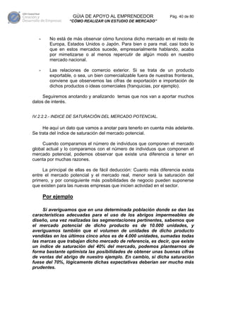 GÚIA DE APOYO AL EMPRENDEDOR                    Pág. 40 de 80
                  “CÓMO REALIZAR UN ESTUDIO DE MERCADO”



   -     No está de más observar cómo funciona dicho mercado en el resto de
         Europa, Estados Unidos o Japón. Para bien o para mal, casi todo lo
         que en estos mercados sucede, empresarialmente hablando, acaba
         por mimetizarse o al menos repercutir de algún modo en nuestro
         mercado nacional.

   -     Las relaciones de comercio exterior. Si se trata de un producto
         exportable, o sea, un bien comercializable fuera de nuestras fronteras,
         conviene que observemos las cifras de exportación e importación de
         dichos productos o ideas comerciales (franquicias, por ejemplo).

     Seguiremos anotando y analizando temas que nos van a aportar muchos
datos de interés.


IV.2.2.2.- INDICE DE SATURACIÓN DEL MERCADO POTENCIAL.

     He aquí un dato que vamos a anotar para tenerlo en cuenta más adelante.
Se trata del índice de saturación del mercado potencial.

     Cuando comparamos el número de individuos que componen el mercado
global actual y lo comparamos con el número de individuos que componen el
mercado potencial, podemos observar que existe una diferencia a tener en
cuenta por muchas razones.

     La principal de ellas es de fácil deducción: Cuanto más diferencia exista
entre el mercado potencial y el mercado real, menor será la saturación del
primero, y por consiguiente más posibilidades de negocio pueden suponerse
que existen para las nuevas empresas que inicien actividad en el sector.

       Por ejemplo

     Si averiguamos que en una determinada población donde se dan las
características adecuadas para el uso de los abrigos impermeables de
diseño, una vez realizadas las segmentaciones pertinentes, sabemos que
el mercado potencial de dicho producto es de 10.000 unidades, y
averiguamos también que el volumen de unidades de dicho producto
vendidas en los últimos cinco años es de 4.000 unidades, sumadas todas
las marcas que trabajan dicho mercado de referencia, es decir, que existe
un índice de saturación del 40% del mercado, podemos plantearnos de
forma bastante optimista las posibilidades de obtener unas buenas cifras
de ventas del abrigo de nuestro ejemplo. En cambio, si dicha saturación
fuese del 70%, lógicamente dichas expectativas deberían ser mucho más
prudentes.
 