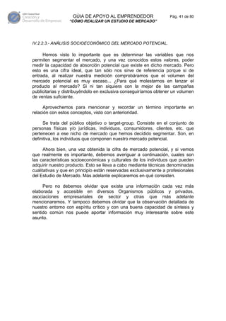 GÚIA DE APOYO AL EMPRENDEDOR                    Pág. 41 de 80
                  “CÓMO REALIZAR UN ESTUDIO DE MERCADO”




IV.2.2.3.- ANÁLISIS SOCIOECONÓMICO DEL MERCADO POTENCIAL.

     Hemos visto lo importante que es determinar las variables que nos
permiten segmentar el mercado, y una vez conocidos estos valores, poder
medir la capacidad de absorción potencial que existe en dicho mercado. Pero
esto es una cifra ideal, que tan sólo nos sirve de referencia porque si de
entrada, al realizar nuestra medición comprobáramos que el volumen del
mercado potencial es muy escaso... ¿Para qué molestarnos en lanzar el
producto al mercado? Si ni tan siquiera con la mejor de las campañas
publicitarias y distribuyéndolo en exclusiva conseguiríamos obtener un volumen
de ventas suficiente.

     Aprovechemos para mencionar y recordar un término importante en
relación con estos conceptos, visto con anterioridad.

     Se trata del público objetivo o target-group. Consiste en el conjunto de
personas físicas y/o jurídicas, individuos, consumidores, clientes, etc. que
pertenecen a ese nicho de mercado que hemos decidido segmentar. Son, en
definitiva, los individuos que componen nuestro mercado potencial.

      Ahora bien, una vez obtenida la cifra de mercado potencial, y si vemos
que realmente es importante, debemos averiguar a continuación, cuales son
las características socioeconómicas y culturales de los individuos que pueden
adquirir nuestro producto. Esto se lleva a cabo mediante técnicas denominadas
cualitativas y que en principio están reservadas exclusivamente a profesionales
del Estudio de Mercado. Más adelante explicaremos en qué consisten.

     Pero no debemos olvidar que existe una información cada vez más
elaborada y accesible en diversos Organismos públicos y privados,
asociaciones empresariales de sector y otras que más adelante
mencionaremos. Y tampoco debemos olvidar que la observación detallada de
nuestro entorno con espíritu crítico y con una buena capacidad de síntesis y
sentido común nos puede aportar información muy interesante sobre este
asunto.
 