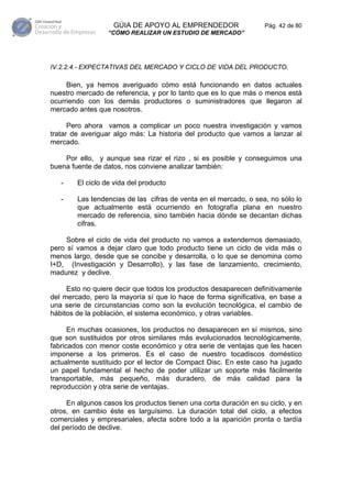 GÚIA DE APOYO AL EMPRENDEDOR                    Pág. 42 de 80
                  “CÓMO REALIZAR UN ESTUDIO DE MERCADO”




IV.2.2.4.- EXPECTATIVAS DEL MERCADO Y CICLO DE VIDA DEL PRODUCTO.

     Bien, ya hemos averiguado cómo está funcionando en datos actuales
nuestro mercado de referencia, y por lo tanto que es lo que más o menos está
ocurriendo con los demás productores o suministradores que llegaron al
mercado antes que nosotros.

      Pero ahora vamos a complicar un poco nuestra investigación y vamos
tratar de averiguar algo más: La historia del producto que vamos a lanzar al
mercado.

    Por ello, y aunque sea rizar el rizo , si es posible y conseguimos una
buena fuente de datos, nos conviene analizar también:

   -    El ciclo de vida del producto

   -    Las tendencias de las cifras de venta en el mercado, o sea, no sólo lo
        que actualmente está ocurriendo en fotografía plana en nuestro
        mercado de referencia, sino también hacia dónde se decantan dichas
        cifras.

     Sobre el ciclo de vida del producto no vamos a extendernos demasiado,
pero sí vamos a dejar claro que todo producto tiene un ciclo de vida más o
menos largo, desde que se concibe y desarrolla, o lo que se denomina como
I+D, (Investigación y Desarrollo), y las fase de lanzamiento, crecimiento,
madurez y declive.

     Esto no quiere decir que todos los productos desaparecen definitivamente
del mercado, pero la mayoría sí que lo hace de forma significativa, en base a
una serie de circunstancias como son la evolución tecnológica, el cambio de
hábitos de la población, el sistema económico, y otras variables.

      En muchas ocasiones, los productos no desaparecen en sí mismos, sino
que son sustituidos por otros similares más evolucionados tecnológicamente,
fabricados con menor coste económico y otra serie de ventajas que les hacen
imponerse a los primeros. Es el caso de nuestro tocadiscos doméstico
actualmente sustituido por el lector de Compact Disc. En este caso ha jugado
un papel fundamental el hecho de poder utilizar un soporte más fácilmente
transportable, más pequeño, más duradero, de más calidad para la
reproducción y otra serie de ventajas.

     En algunos casos los productos tienen una corta duración en su ciclo, y en
otros, en cambio éste es larguísimo. La duración total del ciclo, a efectos
comerciales y empresariales, afecta sobre todo a la aparición pronta o tardía
del período de declive.
 