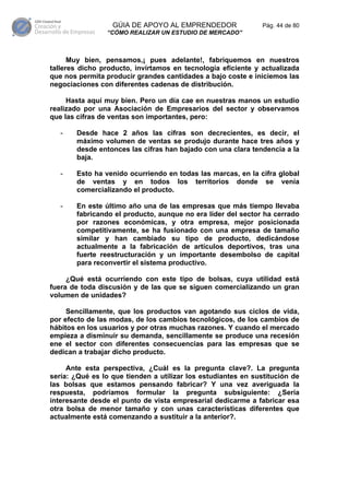 GÚIA DE APOYO AL EMPRENDEDOR                 Pág. 44 de 80
                “CÓMO REALIZAR UN ESTUDIO DE MERCADO”



      Muy bien, pensamos,¡ pues adelante!, fabriquemos en nuestros
talleres dicho producto, invirtamos en tecnología eficiente y actualizada
que nos permita producir grandes cantidades a bajo coste e iniciemos las
negociaciones con diferentes cadenas de distribución.

     Hasta aquí muy bien. Pero un día cae en nuestras manos un estudio
realizado por una Asociación de Empresarios del sector y observamos
que las cifras de ventas son importantes, pero:

   -   Desde hace 2 años las cifras son decrecientes, es decir, el
       máximo volumen de ventas se produjo durante hace tres años y
       desde entonces las cifras han bajado con una clara tendencia a la
       baja.

   -   Esto ha venido ocurriendo en todas las marcas, en la cifra global
       de ventas y en todos los territorios donde se venía
       comercializando el producto.

   -   En este último año una de las empresas que más tiempo llevaba
       fabricando el producto, aunque no era líder del sector ha cerrado
       por razones económicas, y otra empresa, mejor posicionada
       competitivamente, se ha fusionado con una empresa de tamaño
       similar y han cambiado su tipo de producto, dedicándose
       actualmente a la fabricación de artículos deportivos, tras una
       fuerte reestructuración y un importante desembolso de capital
       para reconvertir el sistema productivo.

     ¿Qué está ocurriendo con este tipo de bolsas, cuya utilidad está
fuera de toda discusión y de las que se siguen comercializando un gran
volumen de unidades?

     Sencillamente, que los productos van agotando sus ciclos de vida,
por efecto de las modas, de los cambios tecnológicos, de los cambios de
hábitos en los usuarios y por otras muchas razones. Y cuando el mercado
empieza a disminuir su demanda, sencillamente se produce una recesión
ene el sector con diferentes consecuencias para las empresas que se
dedican a trabajar dicho producto.

     Ante esta perspectiva, ¿Cuál es la pregunta clave?. La pregunta
sería: ¿Qué es lo que tienden a utilizar los estudiantes en sustitución de
las bolsas que estamos pensando fabricar? Y una vez averiguada la
respuesta, podríamos formular la pregunta subsiguiente: ¿Sería
interesante desde el punto de vista empresarial dedicarme a fabricar esa
otra bolsa de menor tamaño y con unas características diferentes que
actualmente está comenzando a sustituir a la anterior?.
 