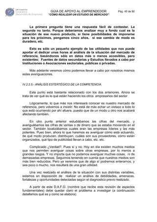 GÚIA DE APOYO AL EMPRENDEDOR                    Pág. 45 de 80
                  “CÓMO REALIZAR UN ESTUDIO DE MERCADO”



     La primera pregunta tiene una respuesta fácil de contestar. La
segunda no tanto. Porque deberíamos analizar muy a fondo cual es la
situación de ese nuevo producto, si tiene posibilidades de imponerse
para los próximos, pongamos cinco años, si ese cambio de moda es
duradero, etc.

      Esto es sólo un pequeño ejemplo de las utilidades que nos puede
aportar el dedicar unas horas al análisis de la situación del mercado de
referencia, basándonos sólo en datos más o menos accesibles, pero
existentes: Fuentes de datos secundarias y Estudios llevados a cabo por
Instituciones o Asociaciones sectoriales, públicas o privadas.

     Más adelante veremos cómo podemos llevar a cabo por nosotros mismos
estas averiguaciones.


IV.2.2.5.- ANÁLISIS ESTERTÉGICO DE LA COMPETENCIA.

      Este punto está bastante relacionado con los dos anteriores. Ahora se
trata de ver qué es lo qué están haciendo los otros empresarios del sector

     Lógicamente, lo que más nos interesará conocer es nuestro mercado de
referencia, pero volvemos a insistir: No está de más echar un vistazo a todo lo
que está ocurriendo por ahí afuera, puesto que de un modo u otro nos acabará
afectando también.

     En otro punto anterior estudiábamos las cifras del mercado, y
averiguábamos las cifras de ventas o de dinero que se estaba moviendo en el
sector. También localizábamos cuales eran las empresas líderes y las más
potentes. Pues bien, ahora lo que haremos es averiguar cómo está actuando,
de qué modo producen, distribuyen, cuáles son sus proveedores, cómo están
organizados, qué tipo de publicidad llevan a cabo, etc. etc.

     Complicado ¿Verdad?. Pues sí y no. Hoy en día existen muchos medios
que nos permiten averiguar cosas sobre otras empresas, por lo menos a
grandes rasgos. Y no importa que no podamos averiguar muchas cosas, ni de
demasiadas empresas. Seguimos teniendo en cuenta que nuestros medios son
más bien reducidos. Pero ya veremos que de algo sí podremos enterarnos, y
sea poco o mucho, nos resultará de una gran utilidad.

      Una vez realizado el análisis de la situación con sus distintas variables,
estamos en disposición de realizar un análisis de debilidades, amenazas,
fortalezas y oportunidades detectadas según el diagnostico previo realizado.

     A partir de este D.A.F.O. (nombre que recibe esta revisión de aspectos
fundamentales) debe quedar claro el problema a investigar (a continuación
detallamos qué es y como se elabora).
 