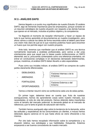 GÚIA DE APOYO AL EMPRENDEDOR                     Pág. 46 de 80
                   “CÓMO REALIZAR UN ESTUDIO DE MERCADO”




IV.3.- ANÁLISIS DAFO.

     Hemos llegado a un punto muy significativo de nuestro Estudio: El análisis
DAFO, algo de tremenda importancia para los empresarios, porque consiste en
un resumen estratégico de nuestra situación con respecto a las demás fuerzas
que operan en el mercado, incluidos el público objetivo y la competencia.

     Va llegando el momento de recopilar información y hacer un repaso de
todo lo que hemos aprendido al documentarnos en nuestra investigación, pero
ahora vamos a colocar los datos de forma resumida sobre el tablero para tener
una visión más clara de qué es lo que nosotros podemos hacer para encontrar
un hueco que nos permita seguir con nuestro proyecto.

     Ante todo, tenemos que manifestar que el análisis DAFO es una técnica
normalmente reservada a analistas profesionales, pero vamos a dar unas
orientaciones para que aquel que lo desee pueda confeccionarse un DAFO
elemental, eso sí, procurando contemplarlo como una referencia orientativa, sin
entrar en conclusiones complejas ni en decisiones demasiado determinantes,
porque, insistimos, el análisis DAFO deben llevarlo a cabo especialistas.

     Pues como sus iniciales indican, el análisis DAFO se compone de cuatro
partes claramente diferenciadas:

   -      DEBILIDADES.
                                          Factores Internas o de la
                                          Empresa
   -      AMENAZAS.

   -      FORTALEZAS.                     Factores Externos o del
                                          Entorno
   -      OPORTUNIDADES.

       Vamos a intentar resumir cómo se confecciona cada una de estas partes.

     En primer lugar, debemos tener en cuenta que, fruto de nuestras
averiguaciones, hemos ido aprendiendo cosas sobre nuestro mercado, sus
necesidades, el ciclo de vida del producto. Hemos obtenido datos importantes
como el tamaño del mercado potencial, la demanda global en el mercado de
referencia y por lo tanto el grado de saturación del mismo.

     También hemos averiguado algo sobre la tendencia de la demanda, sobre
las actitudes y expectativas de los consumidores y/o clientes, e incluso hemos
detectado alguna carencia en lo que hasta ahora se viene ofreciendo a los
mismos.

     Por otro lado hemos recopilado información sobre la competencia y su
situación relativa, sus estrategias y sus habilidades. Estupendo. Estamos
empezando a ser buenos conocedores de nuestro mercado.
 